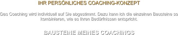 Ihr persönliches Coaching-Konzept

Das Coaching wird individuell auf Sie abgestimmt. Dazu kann ich die einzelnen Bausteine so kombinieren, wie es Ihren Bedürfnissen entspricht.


BAUSTEINE MEINES COACHINGS