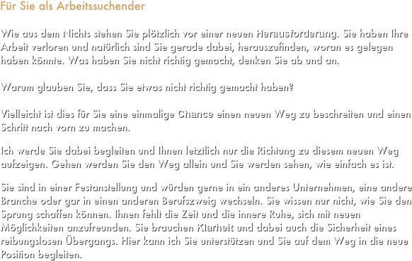 Für Sie als Arbeitssuchender

Wie aus dem Nichts stehen Sie plötzlich vor einer neuen Herausforderung. Sie haben Ihre Arbeit verloren und natürlich sind Sie gerade dabei, herauszufinden, woran es gelegen haben könnte. Was haben Sie nicht richtig gemacht, denken Sie ab und an.

Warum glauben Sie, dass Sie etwas nicht richtig gemacht haben?

Vielleicht ist dies für Sie eine einmalige Chance einen neuen Weg zu beschreiten und einen Schritt nach vorn zu machen. 

Ich werde Sie dabei begleiten und Ihnen letztlich nur die Richtung zu diesem neuen Weg aufzeigen. Gehen werden Sie den Weg allein und Sie werden sehen, wie einfach es ist.

Sie sind in einer Festanstellung und würden gerne in ein anderes Unternehmen, eine andere Branche oder gar in einen anderen Berufszweig wechseln. Sie wissen nur nicht, wie Sie den Sprung schaffen können. Ihnen fehlt die Zeit und die innere Ruhe, sich mit neuen Möglichkeiten anzufreunden. Sie brauchen Klarheit und dabei auch die Sicherheit eines reibungslosen Übergangs. Hier kann ich Sie unterstützen und Sie auf dem Weg in die neue Position begleiten.