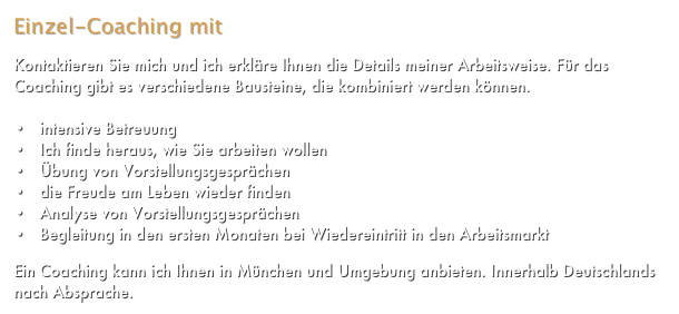 Einzel-Coaching mit Bausteinen

Kontaktieren Sie mich und ich erkläre Ihnen die Details meiner Arbeitsweise. Für das Coaching gibt es verschiedene Bausteine, die kombiniert werden können. Mehr...

   intensive Betreuung
   Ich finde heraus, wie Sie arbeiten wollen
   Übung von Vorstellungsgesprächen
   die Freude am Leben wieder finden
   Analyse von Vorstellungsgesprächen
   Begleitung in den ersten Monaten bei Wiedereintritt in den Arbeitsmarkt

Ein Coaching kann ich Ihnen in München und Umgebung anbieten. Innerhalb Deutschlands nach Absprache.