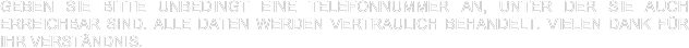 Geben Sie bitte unbedingt eine Telefonnummer an, unter der Sie auch erreichbar sind. Alle Daten werden vertraulich behandelt. Vielen Dank für Ihr Verständnis.