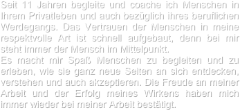 

Seit 11 Jahren begleite und coache ich Menschen in Ihrem Privatleben und auch bezüglich ihres beruflichen Werdegangs. Das Vertrauen der Menschen in meine respektvolle Art ist schnell aufgebaut, denn bei mir steht immer der Mensch im Mittelpunkt. 
Es macht mir Spaß Menschen zu begleiten und zu erleben, wie sie ganz neue Seiten an sich entdecken, verstehen und auch akzeptieren. Die Freude an meiner Arbeit und der Erfolg meines Wirkens haben mich immer wieder bei meiner Arbeit bestätigt. 
