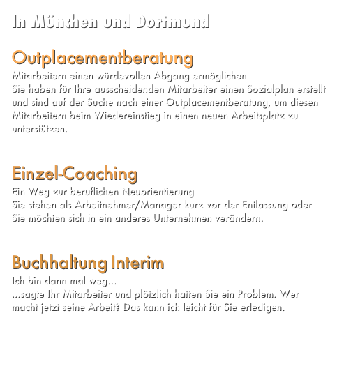 In München und Dortmund



Projekt-Management
Neugestaltung Ihrer laufenden Prozesse
mehr...


Buchhaltung Interim
Ich bin dann mal weg...
...sagte Ihr Mitarbeiter und plötzlich hatten Sie ein Problem. Wer macht jetzt seine Arbeit? Das kann ich leicht für Sie erledigen. mehr...